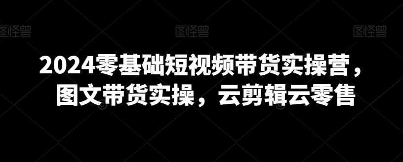 2024零基础短视频带货实操营，图文带货实操，云剪辑云零售|无忧资源社