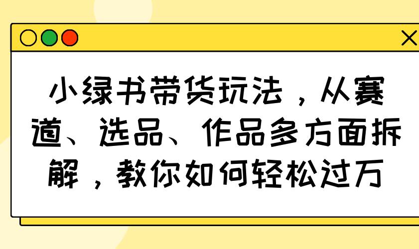 （14537期）小绿书带货玩法，从赛道、选品、作品多方面拆解，教你如何轻松过万|无忧资源社