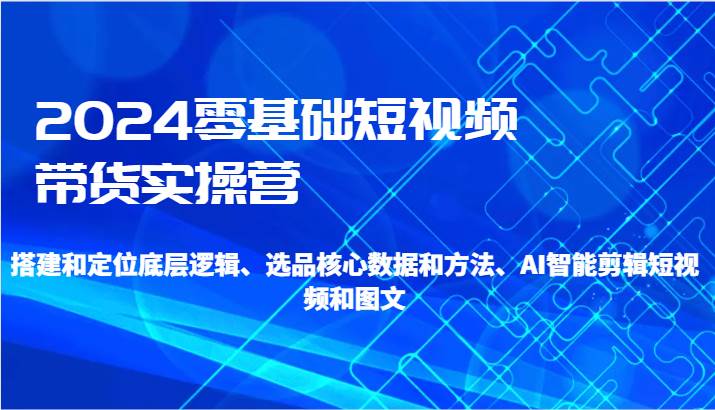 2024零基础短视频带货实操营-搭建和定位底层逻辑、选品核心数据和方法、AI智能剪辑|无忧资源社