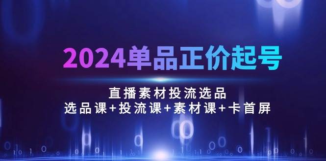 （10297期）2024单品正价起号，直播素材投流选品：选品课+投流课+素材课+卡首屏/100节|无忧资源社