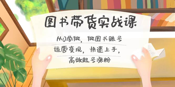 （8685期）图书带货实战课2.0，从0学做，做图书账号运营变现，快速上手，高效起号涨粉|无忧资源社