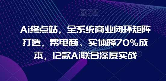 Ai终点站，全系统商业闭环矩阵打造，帮电商、实体降70%成本，12款Ai联合深度实战【0906更新】|无忧资源社