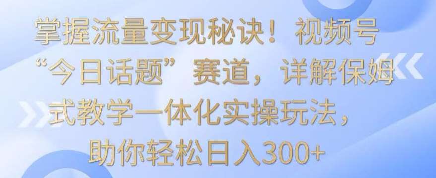 掌握流量变现秘诀！视频号“今日话题”赛道，详解保姆式教学一体化实操玩法，助你轻松日入300+【揭秘】|无忧资源社