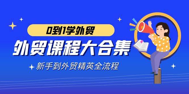 （9017期）外贸-课程大合集，0到1学外贸，新手到外贸精英全流程（180节课）|无忧资源社