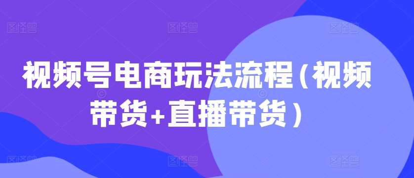 视频号电商玩法流程，视频带货+直播带货【更新2025年1月】|无忧资源社