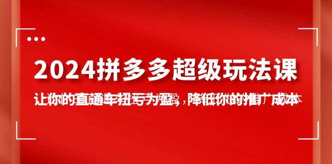 （10036期）2024拼多多-超级玩法课，让你的直通车扭亏为盈，降低你的推广成本-7节课|无忧资源社