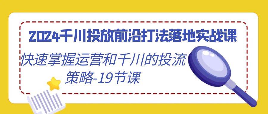 （9123期）2024千川投放前沿打法落地实战课，快速掌握运营和千川的投流策略-19节课|无忧资源社