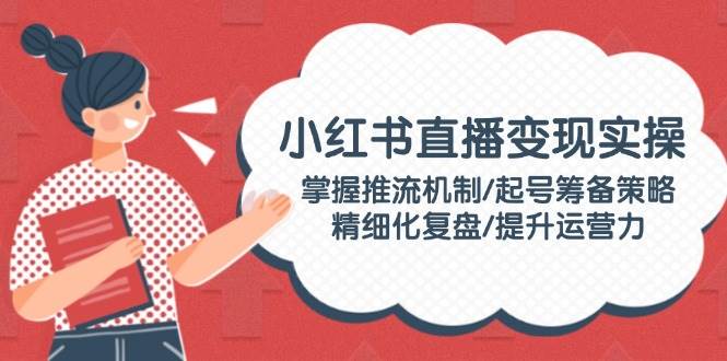 （14189期）小红书直播变现实操：掌握推流机制/起号筹备策略/精细化复盘/提升运营力|无忧资源社