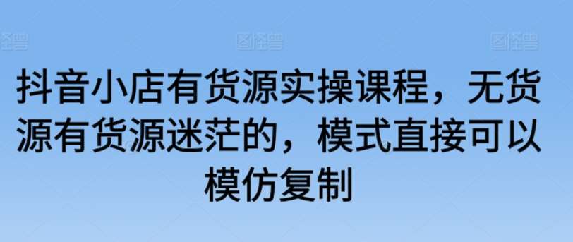 抖音小店有货源实操课程，无货源有货源迷茫的，模式直接可以模仿复制|无忧资源社