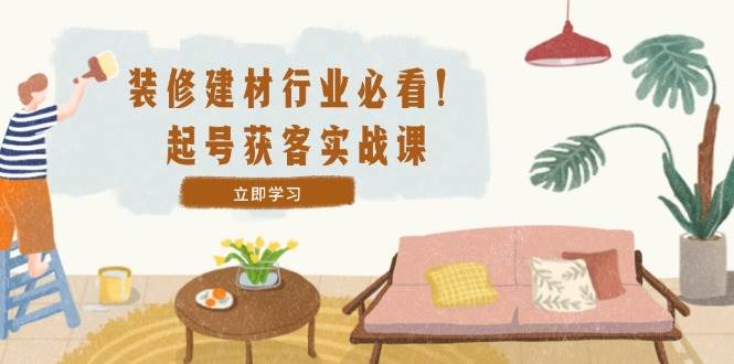 （12754期）装修-建材行业必看！起号获客实战课：精准定位+爆款视频+高效运营|无忧资源社