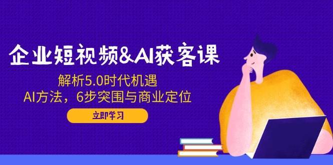 企业短视频&AI获客课：解析5.0时代机遇，AI方法，6步突围与商业定位|无忧资源社