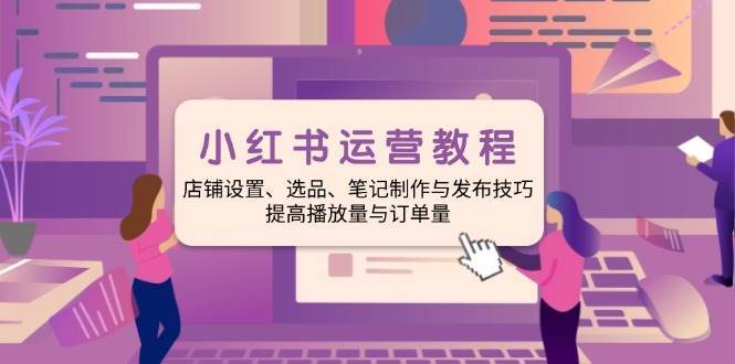 小红书运营教程：店铺设置、选品、笔记制作与发布技巧、提高播放量与订单量|无忧资源社