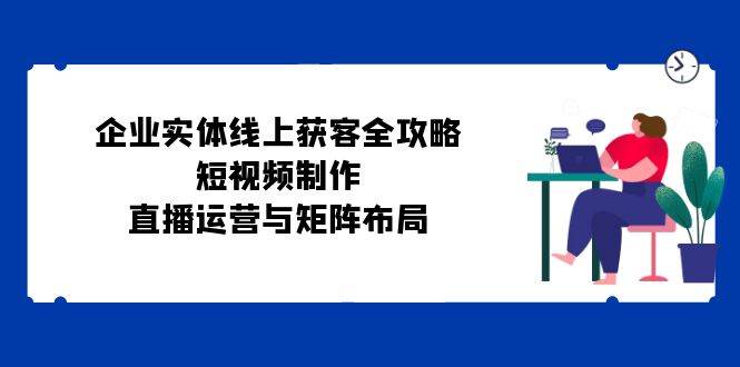 （12966期）企业实体线上获客全攻略：短视频制作、直播运营与矩阵布局|无忧资源社