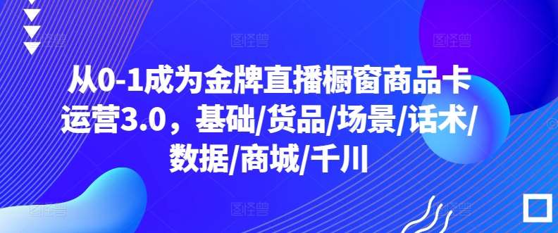 从0-1成为金牌直播橱窗商品卡运营3.0，基础/货品/场景/话术/数据/商城/千川|无忧资源社
