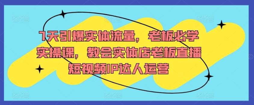 7天引爆实体流量，老板必学实操课，教会实体店老板直播短视频IP达人运营|无忧资源社