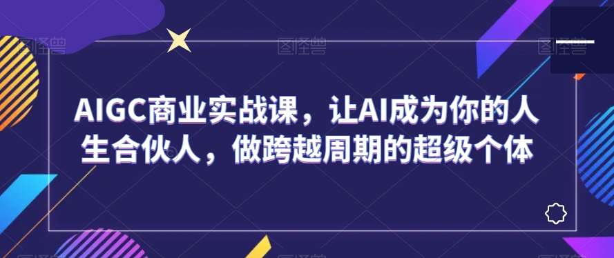 AIGC商业实战课，让AI成为你的人生合伙人，做跨越周期的超级个体|无忧资源社