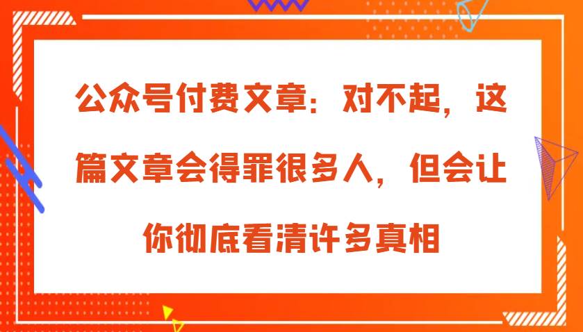 公众号付费文章：对不起，这篇文章会得罪很多人，但会让你彻底看清许多真相|无忧资源社