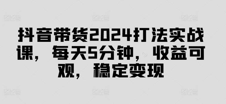 抖音带货2024打法实战课，每天5分钟，收益可观，稳定变现【揭秘】|无忧资源社