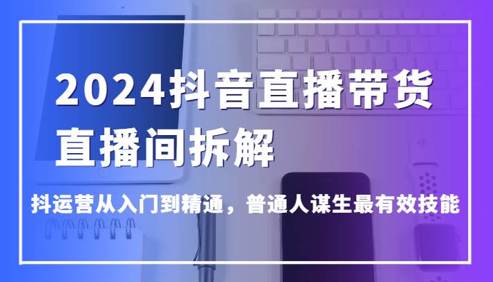 2024抖音直播带货直播间拆解，抖运营从入门到精通，普通人谋生最有效技能|无忧资源社