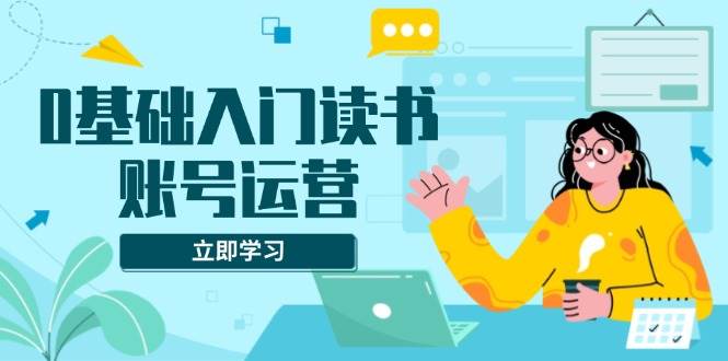 （13832期）0基础入门读书账号运营，系统课程助你解决素材、流量、变现等难题|无忧资源社