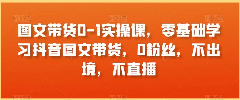 图文带货0-1实操课，零基础学习抖音图文带货，0粉丝，不出境，不直播|无忧资源社