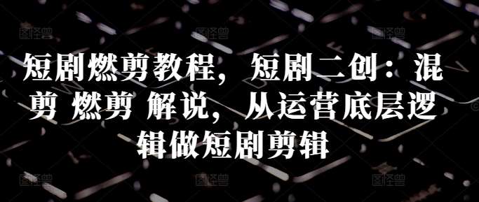 短剧燃剪教程，短剧二创：混剪 燃剪 解说，从运营底层逻辑做短剧剪辑|无忧资源社
