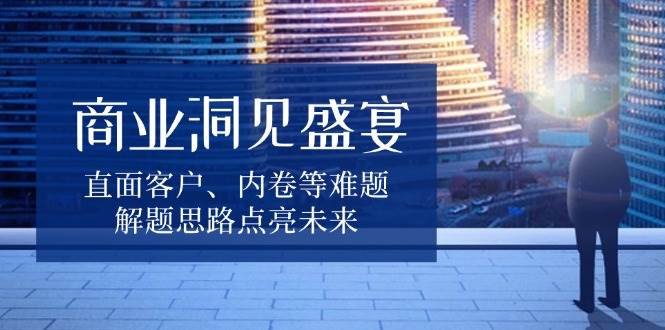 （13845期）商业洞见盛宴，直面客户、内卷等难题，解题思路点亮未来|无忧资源社