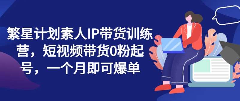 繁星计划素人IP带货训练营，短视频带货0粉起号，一个月即可爆单|无忧资源社