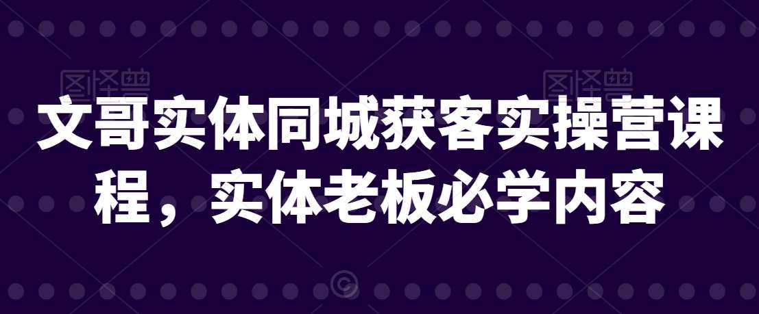 文哥实体同城获客实操营课程，实体老板必学内容|无忧资源社