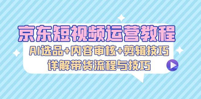 （13044期）京东短视频运营教程：AI选品+内容审核+剪辑技巧，详解带货流程与技巧|无忧资源社