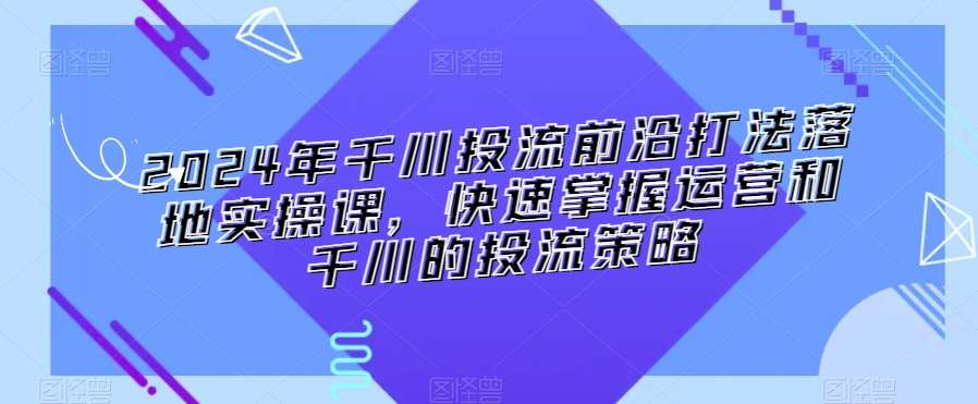 2024年千川投流前沿打法落地实操课，快速掌握运营和千川的投流策略|无忧资源社