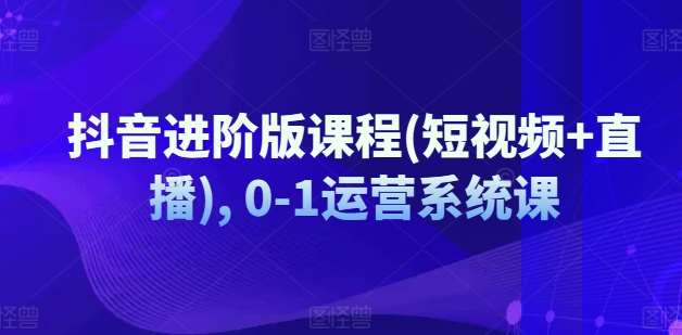 抖音进阶版课程(短视频+直播), 0-1运营系统课|无忧资源社