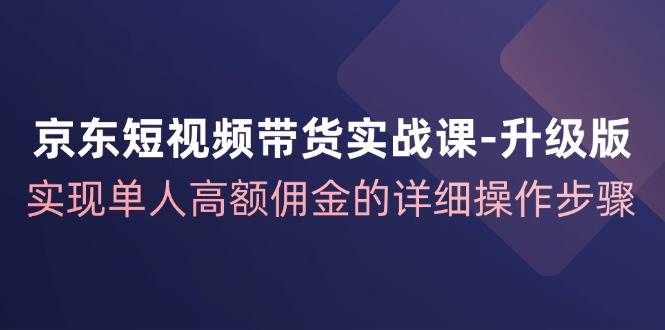 （12167期）京东-短视频带货实战课-升级版，实现单人高额佣金的详细操作步骤|无忧资源社