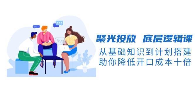 聚光投放底层逻辑课，从基础知识到计划搭建，助你降低开口成本十倍|无忧资源社