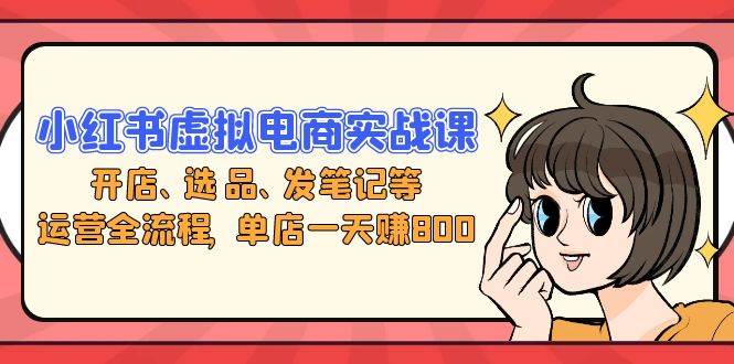 （13110期）小红书虚拟电商实战课：开店、选品、发笔记等运营全流程，单店一天赚800|无忧资源社