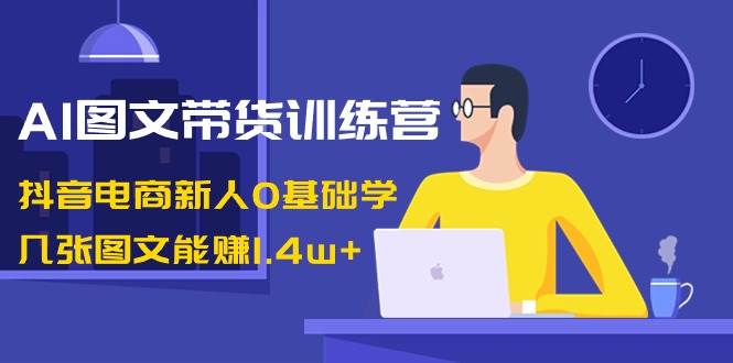 AI图文带货训练营：抖音电商新人0基础学，几张图文能赚1.4w+|无忧资源社