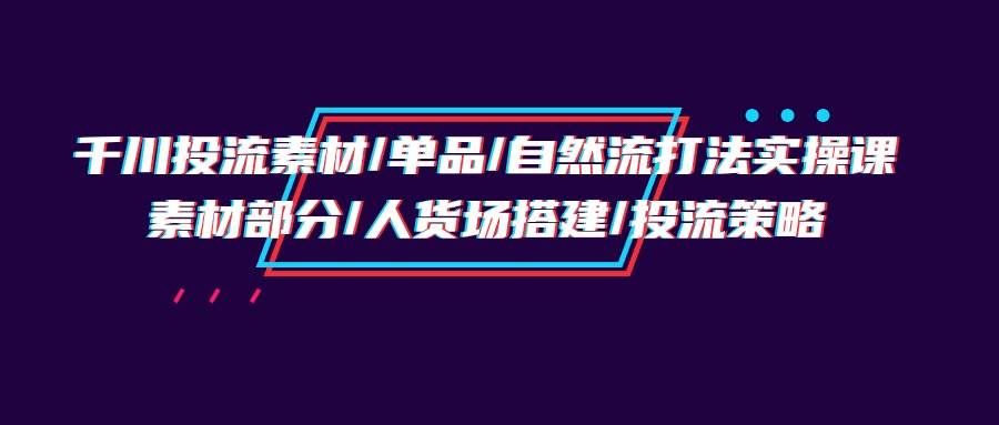 （9908期）千川投流素材/单品/自然流打法实操培训班，素材部分/人货场搭建/投流策略|无忧资源社