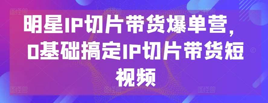 明星IP切片带货爆单营，0基础搞定IP切片带货短视频|无忧资源社