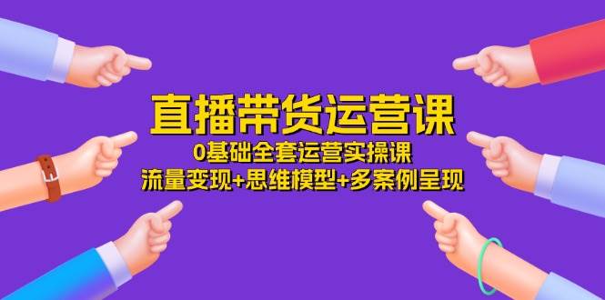 （11513期）直播带货运营课，0基础全套运营实操课 流量变现+思维模型+多案例呈现-34节|无忧资源社
