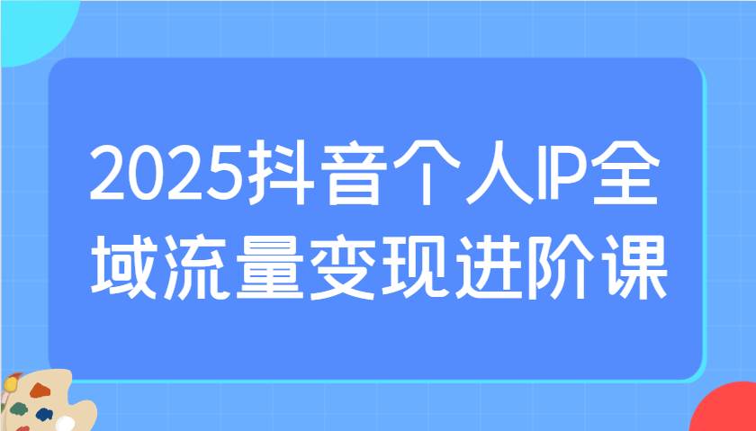 2025抖音个人IP全域流量变现进阶课：选爆品、抖音付费投流、千川投流实操及优化等|无忧资源社