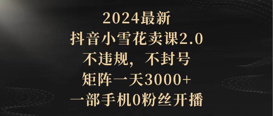 （9639期）2024最新抖音小雪花卖课2.0 不违规 不封号 矩阵一天3000+一部手机0粉丝开播|无忧资源社