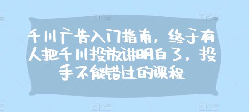 千川广告入门指南，终于有人把千川投放讲明白了，投手不能错过的课程|无忧资源社