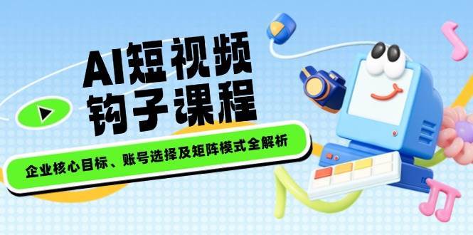 AI短视频钩子课程，企业核心目标、账号选择及矩阵模式全解析|无忧资源社