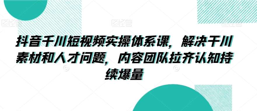 抖音千川短视频实操体系课，解决干川素材和人才问题，内容团队拉齐认知持续爆量|无忧资源社