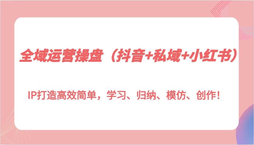 全域运营操盘（抖音+私域+小红书）IP打造高效简单，学习、归纳、模仿、创作！|无忧资源社