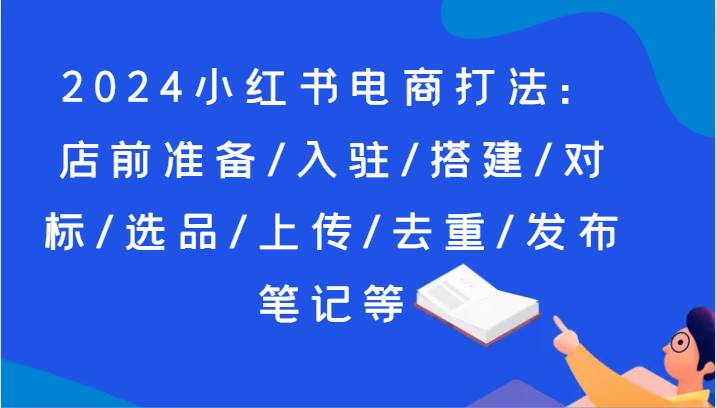 2024小红书电商打法：店前准备/入驻/搭建/对标/选品/上传/去重/发布笔记等|无忧资源社