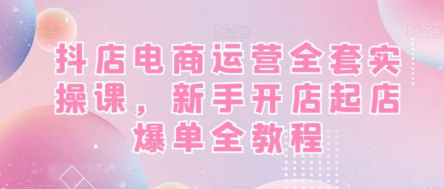 抖店电商运营全套实操课，新手开店起店爆单全教程|无忧资源社