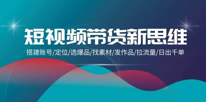 （9837期）短视频带货新思维：搭建账号/定位/选爆品/找素材/发作品/拉流量/日出千单|无忧资源社
