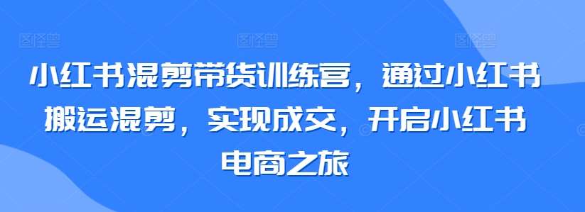 小红书混剪带货训练营，通过小红书搬运混剪，实现成交，开启小红书电商之旅|无忧资源社