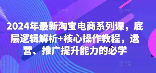 2024年最新淘宝电商系列课，底层逻辑解析+核心操作教程，运营、推广提升能力的必学|无忧资源社